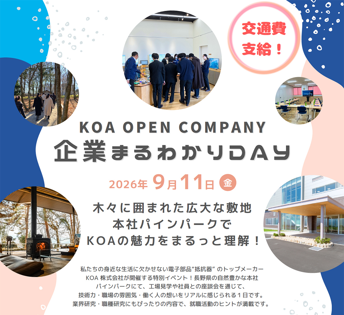 KOA OPEN COMPANY 企業まるわかりDAY 2026年9月11日(金) 木々に囲まれた広大な敷地 本社パインパークでKOAの魅力をまるっと理解！私たちの身近な生活に欠かせない電子部品“抵抗器”のトップメーカーKOA株式会社が開催する特別イベント！長野県の自然豊かな本社パインパークにて、工場見学や社員との座談会を通じて、技術力・職場の雰囲気・働く人の想いをリアルに感じられる1日です。業界研究・職種研究にもぴったりの内容で、就職活動のヒントが満載です。