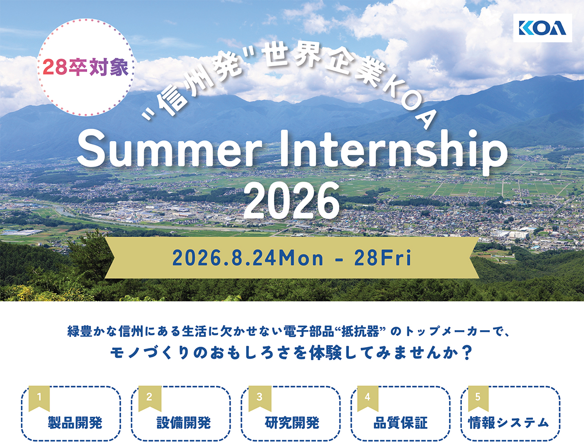 信州発 世界企業KOA SummerInternship 2026 2026年8月24日～8月28日 緑豊かな信州で、モノづくりのおもしろさを体験してみませんか？ 1.製品開発 2.設備開発 3.研究開発 4.品質保証 5.情報システム