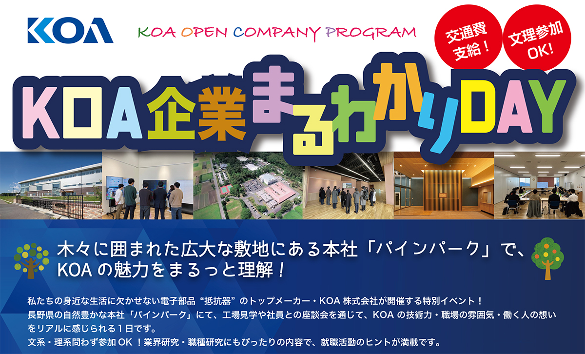 KOA企業まるわかりDAY 木々に囲まれた広大な敷地にある本社「パインパーク」で、KOAの魅力をまるっと理解!私たちの身近な生活に欠かせない電子部品“抵抗器” のトップメーカー・KOA 株式会社が開催する特別イベント!長野県の自然豊かな本社「パインパーク」にて、工場見学や社員との座談会を通じて、KOA の技術力・職場の雰囲気・働く人の想いをリアルに感じられる1日です。文系・理系問わず参加OK !業界研究・職種研究にもぴったりの内容で、就職活動のヒントが満載です。