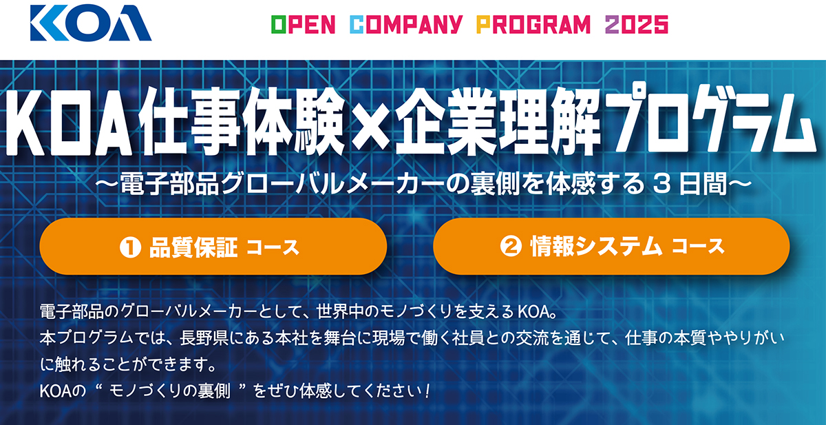 KOA仕事体験×企業理解プログラム ~電子部品のグローバルメーカーの裏側を体験する3日間~ 1.品質保証コース 2.情報システムコース 電子部品のグローバルメーカーとして、世界中のモノづくりを支えるKOA。本プログラムでは、長野県にある本社を舞台に現場で働く社員との交流を通じて、仕事の本質ややりがいに触れることができます。KOAの “モノづくりの裏側 ”をぜひ体感してください!